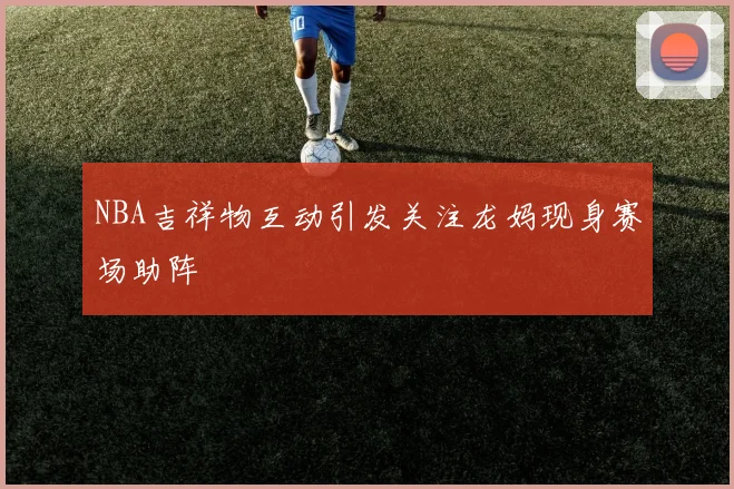 NBA吉祥物互动引发关注龙妈现身赛场助阵