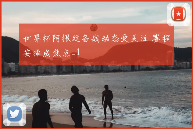 世界杯阿根廷备战动态受关注 赛程安排成焦点_1