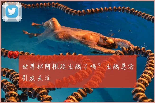 世界杯阿根廷出线了吗？出线悬念引发关注