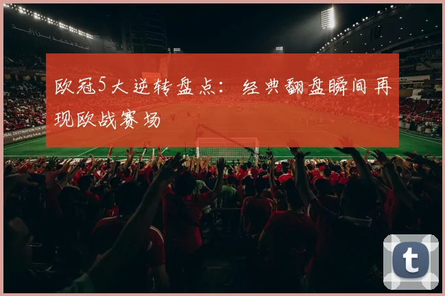 欧冠5大逆转盘点：经典翻盘瞬间再现欧战赛场