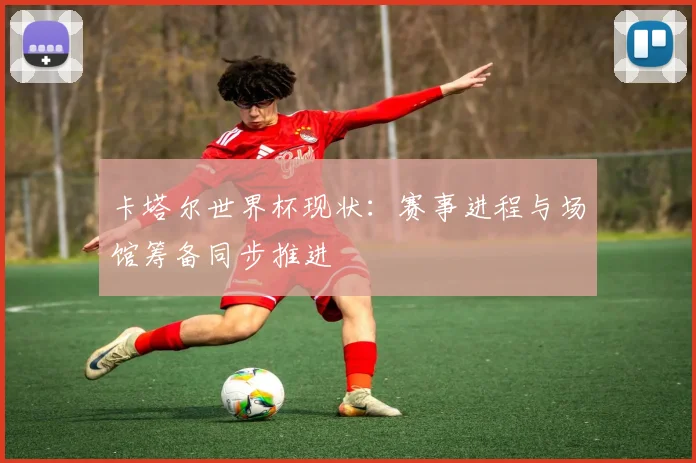 卡塔尔世界杯现状：赛事进程与场馆筹备同步推进