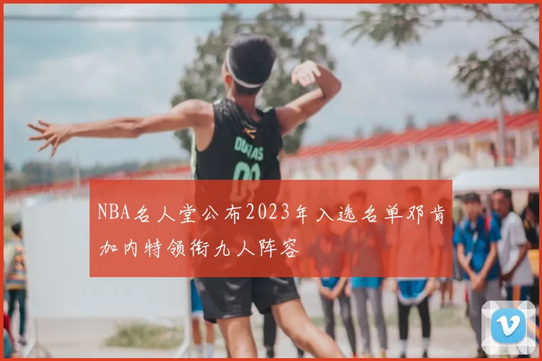 NBA名人堂公布2023年入选名单邓肯加内特领衔九人阵容