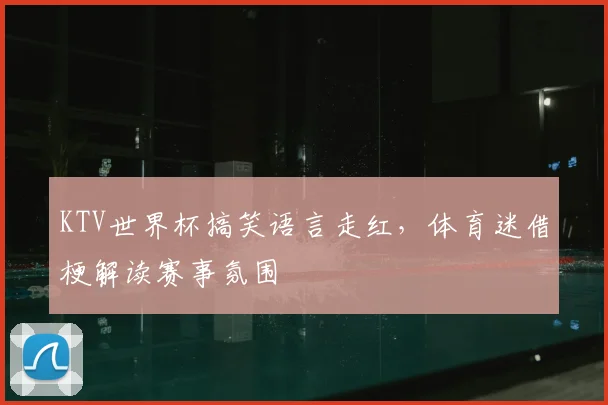 KTV世界杯搞笑语言走红，体育迷借梗解读赛事氛围