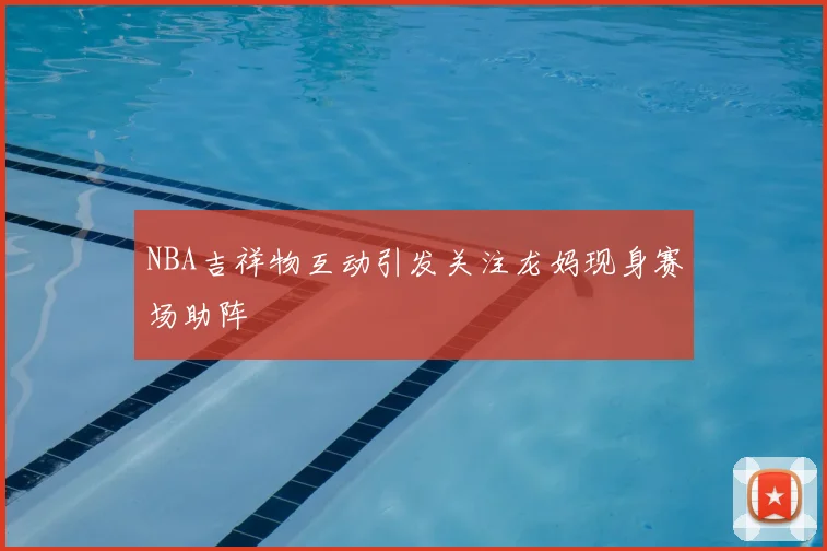 NBA吉祥物互动引发关注龙妈现身赛场助阵
