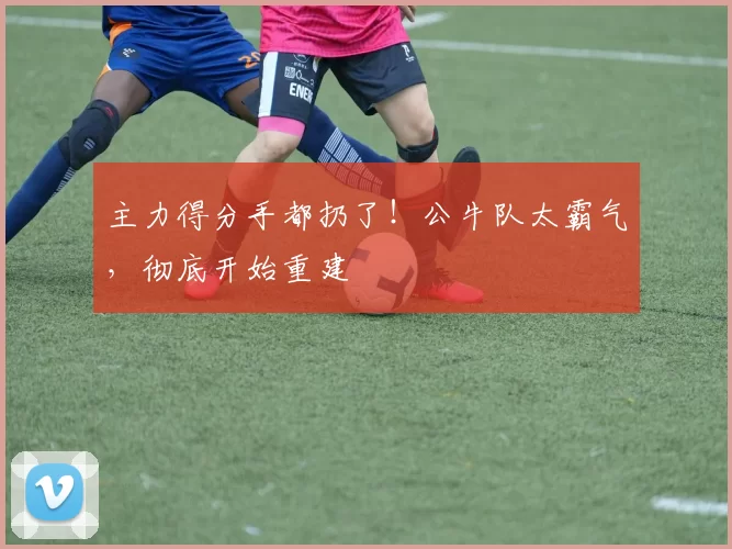 主力得分手都扔了！公牛队太霸气，彻底开始重建