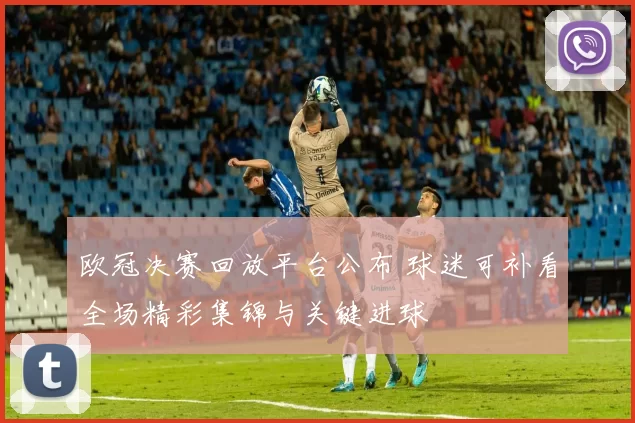 欧冠决赛回放平台公布 球迷可补看全场精彩集锦与关键进球