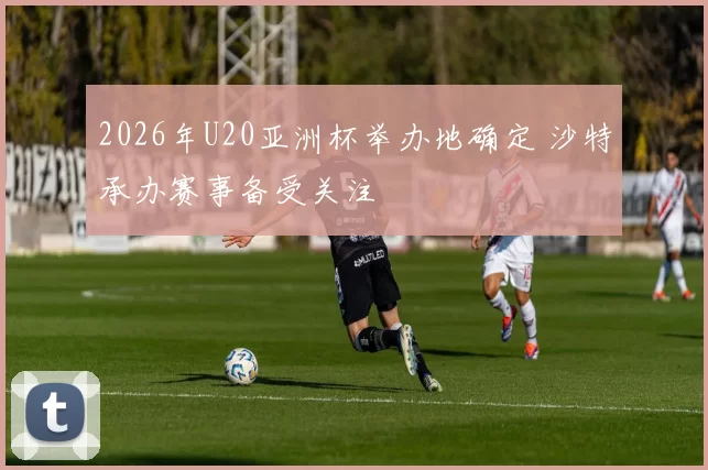 2026年U20亚洲杯举办地确定 沙特承办赛事备受关注