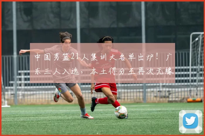 中国男篮21人集训大名单出炉！广东三人入选，本土得分王再次无缘