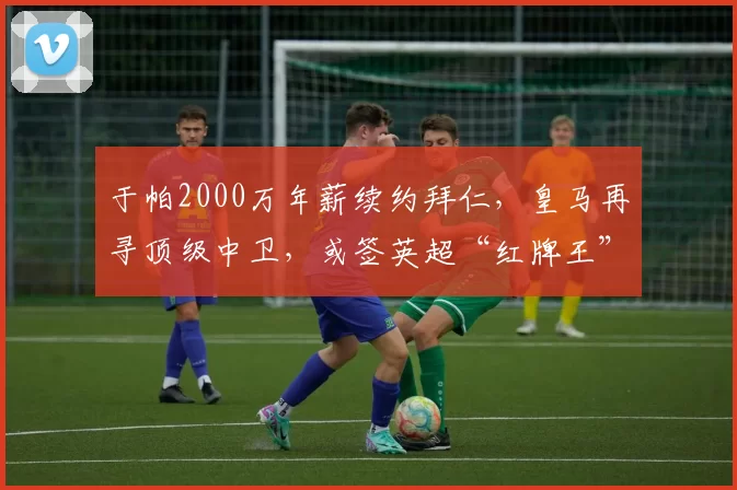 于帕2000万年薪续约拜仁，皇马再寻顶级中卫，或签英超“红牌王”