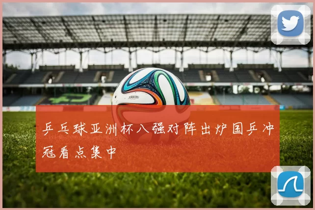 乒乓球亚洲杯八强对阵出炉国乒冲冠看点集中
