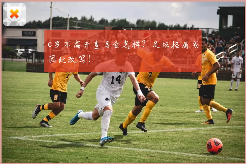 c罗不离开皇马会怎样？足坛格局或因此改写！