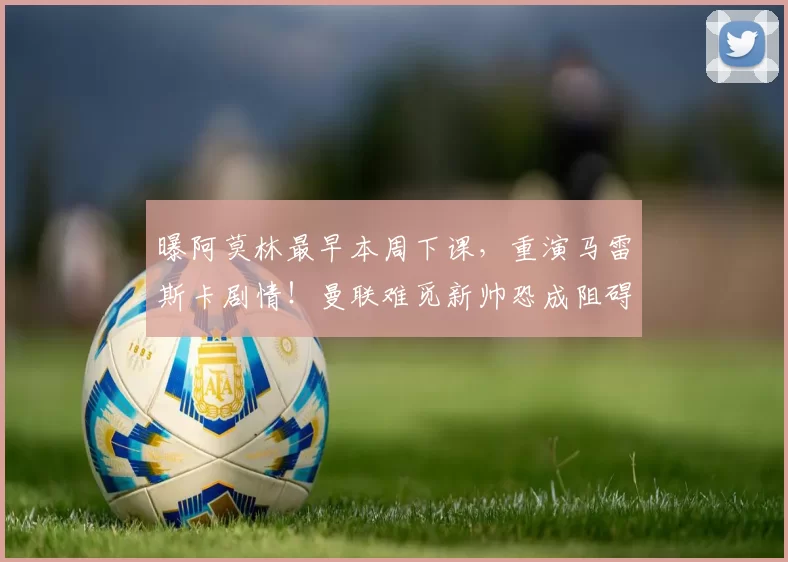 曝阿莫林最早本周下课，重演马雷斯卡剧情！曼联难觅新帅恐成阻碍