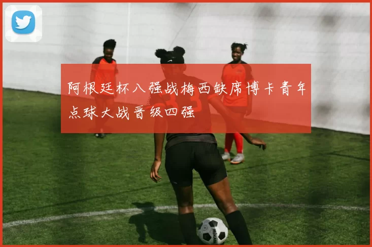 阿根廷杯八强战梅西缺席博卡青年点球大战晋级四强