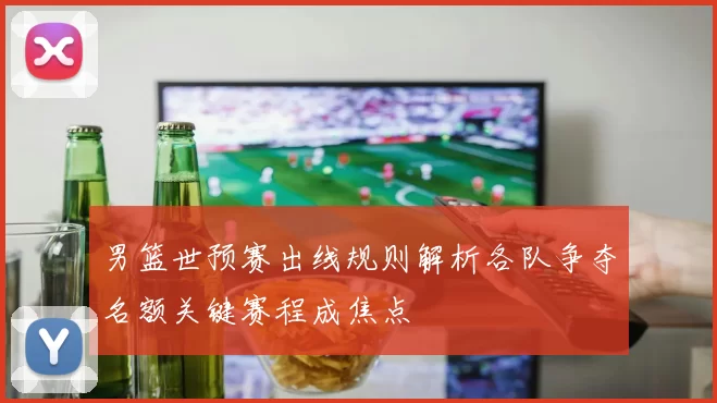 男篮世预赛出线规则解析各队争夺名额关键赛程成焦点