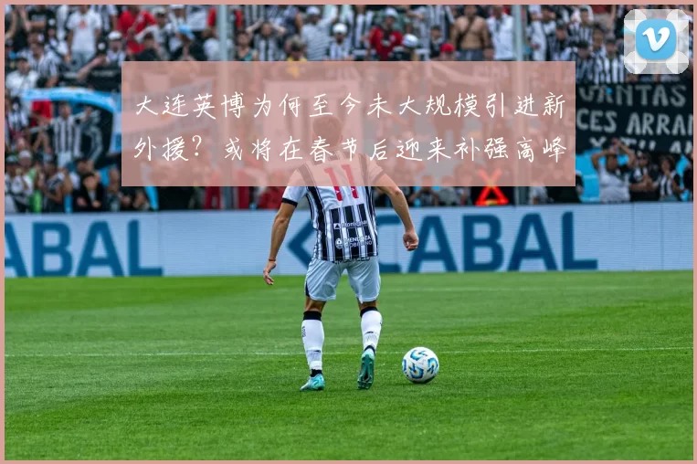 大连英博为何至今未大规模引进新外援？或将在春节后迎来补强高峰_锋线_赛季_进行