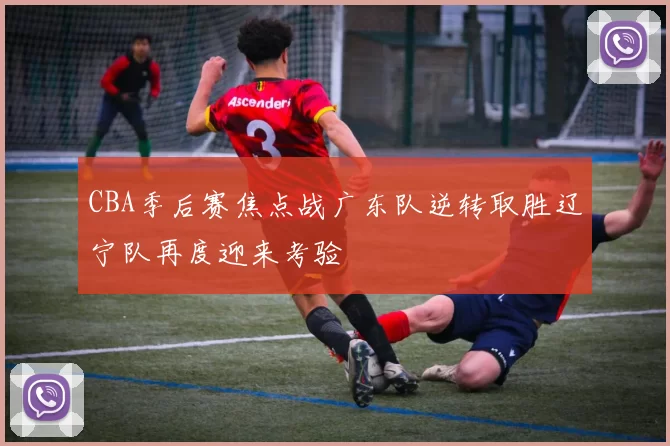 CBA季后赛焦点战广东队逆转取胜辽宁队再度迎来考验