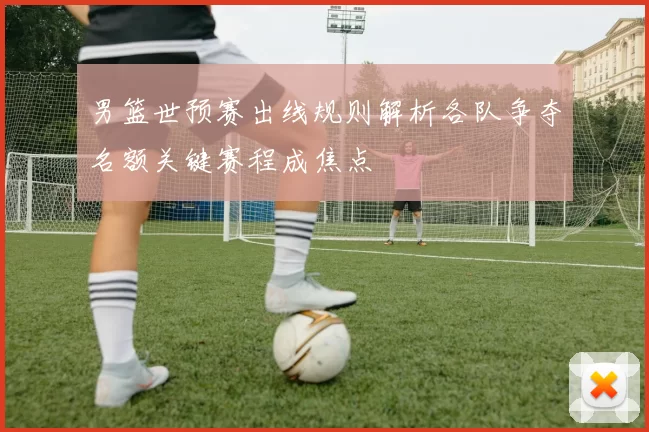 男篮世预赛出线规则解析各队争夺名额关键赛程成焦点