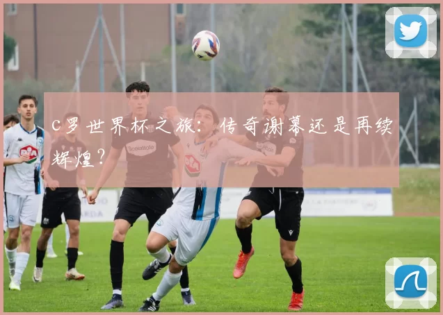 c罗世界杯之旅：传奇谢幕还是再续辉煌？