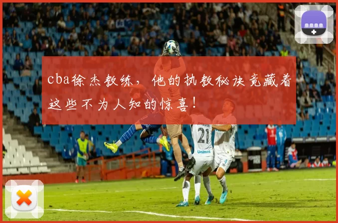 cba徐杰教练，他的执教秘诀竟藏着这些不为人知的惊喜！