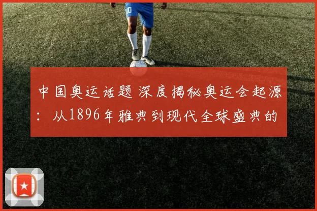 中国奥运话题 深度揭秘奥运会起源:从1896年雅典到现代全球盛典的发展轨迹