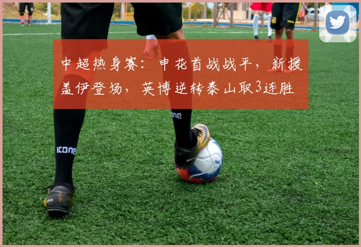 中超热身赛：申花首战战平，新援盖伊登场，英博逆转泰山取3连胜