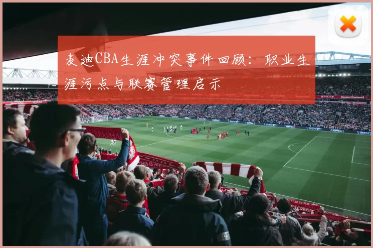 麦迪CBA生涯冲突事件回顾:职业生涯污点与联赛管理启示