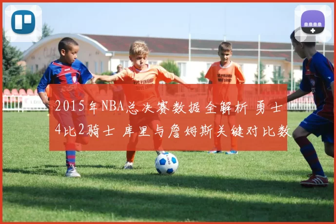 2015年NBA总决赛数据全解析 勇士4比2骑士 库里与詹姆斯关键对比数据盘点