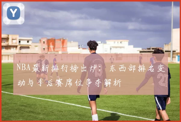NBA最新排行榜出炉：东西部排名变动与季后赛席位争夺解析