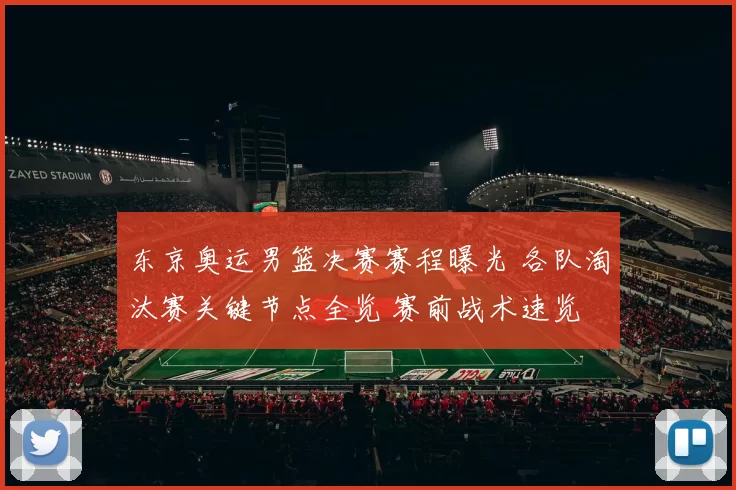 东京奥运男篮决赛赛程曝光 各队淘汰赛关键节点全览 赛前战术速览