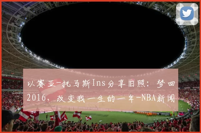 以赛亚-托马斯Ins分享旧照：梦回2016，改变我一生的一年-NBA新闻