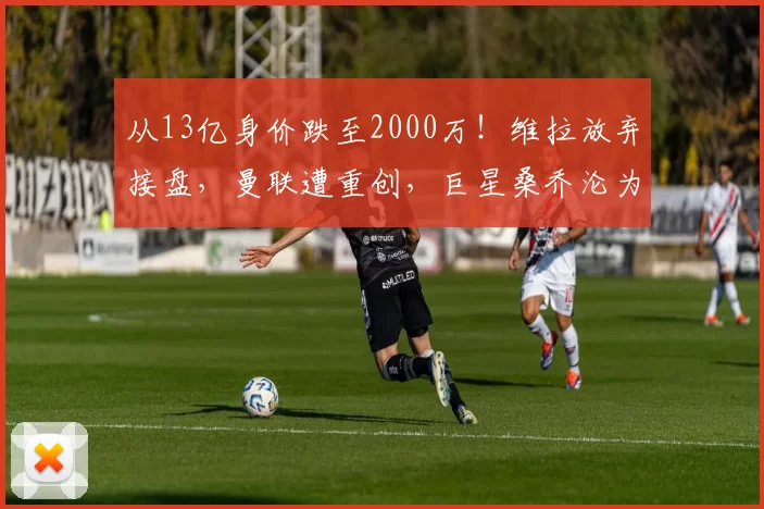 从13亿身价跌至2000万!维拉放弃接盘,曼联遭重创,巨星桑乔沦为弃将_费内巴切_欧联_多特蒙德