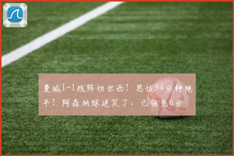 曼城1-1残阵切尔西！恩佐94分钟绝平！阿森纳球迷笑了，已领先6分