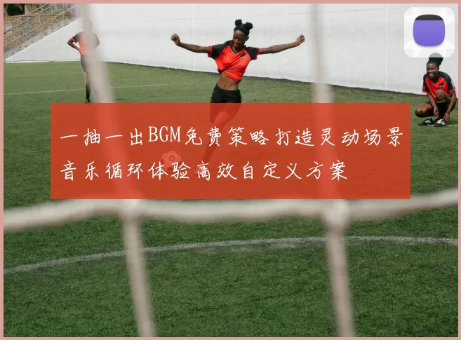 一抽一出BGM免费策略打造灵动场景音乐循环体验高效自定义方案