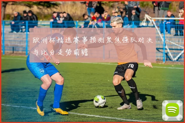 欧洲杯精选赛事预测聚焦强队对决与比分走势前瞻