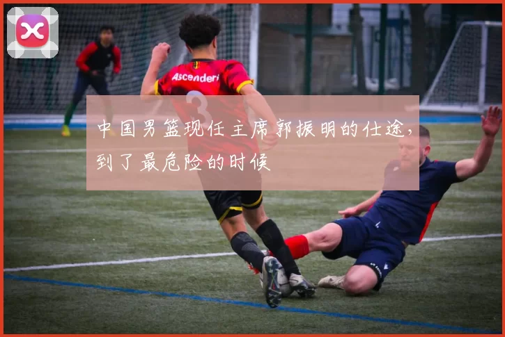 中国男篮现任主席郭振明的仕途,到了最危险的时候