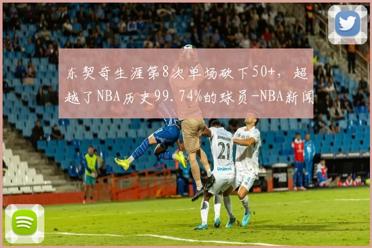 东契奇生涯第8次单场砍下50+，超越了NBA历史99.74%的球员-NBA新闻