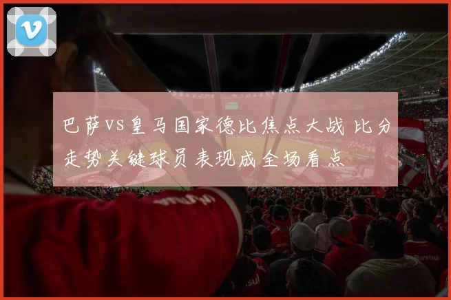 巴萨vs皇马国家德比焦点大战 比分走势关键球员表现成全场看点