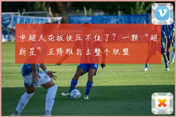 中超天花板快压不住了？一颗“超新星”正降维打击整个联盟
