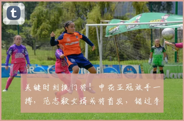 关键时刻换门将！申花亚冠放手一搏，范志毅女婿或将首发，错过李昊留遗憾_马镇_斯卢茨基_比赛