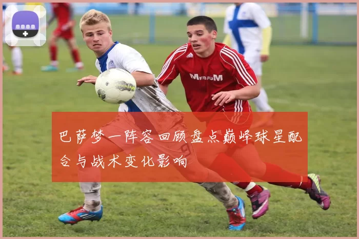 巴萨梦一阵容回顾盘点巅峰球星配合与战术变化影响