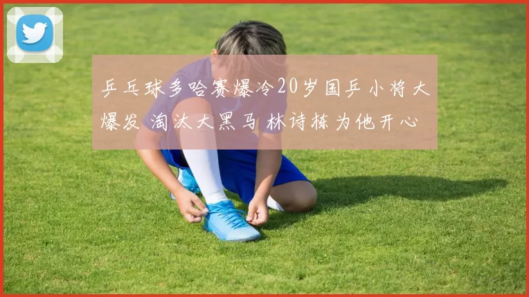 乒乓球多哈赛爆冷20岁国乒小将大爆发 淘汰大黑马 林诗栋为他开心