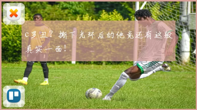 c罗丑？撕下光环后的他竟还有这般真实一面！