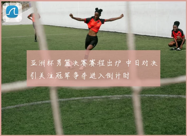 亚洲杯男篮决赛赛程出炉 中日对决引关注冠军争夺进入倒计时