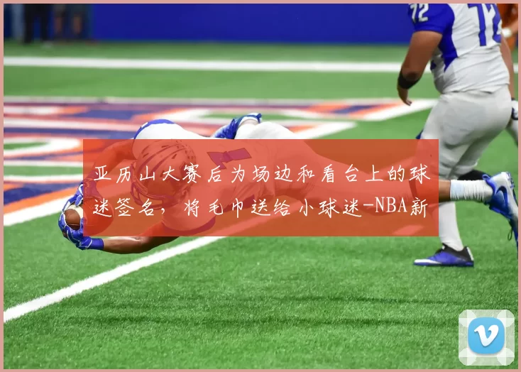 亚历山大赛后为场边和看台上的球迷签名，将毛巾送给小球迷-NBA新闻