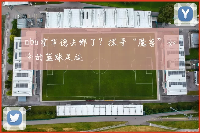 nba霍华德去哪了？探寻“魔兽”如今的篮球足迹