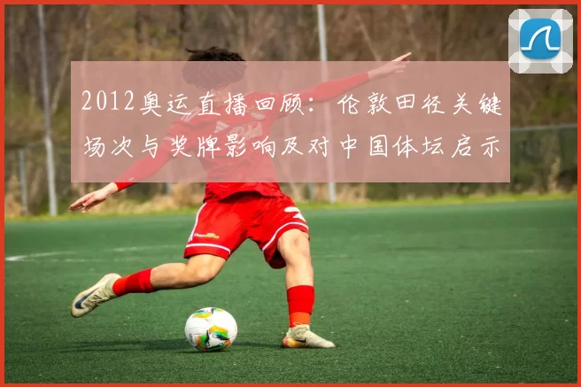 2012奥运直播回顾:伦敦田径关键场次与奖牌影响及对中国体坛启示