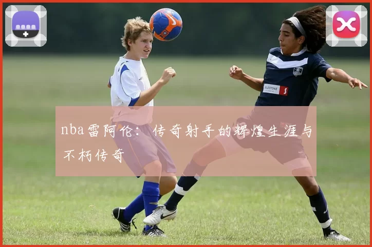 nba雷阿伦：传奇射手的辉煌生涯与不朽传奇