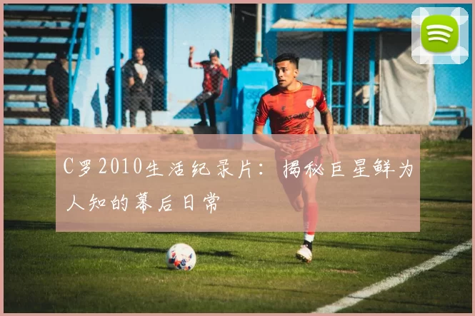 C罗2010生活纪录片：揭秘巨星鲜为人知的幕后日常