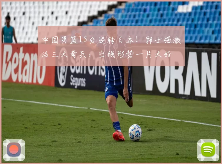 中国男篮15分逆转日本!郭士强激活三大奇兵,出线形势一片大好