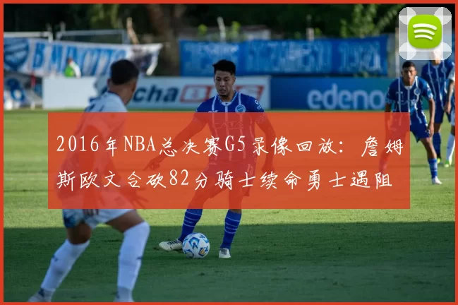 2016年NBA总决赛G5录像回放:詹姆斯欧文合砍82分骑士续命勇士遇阻